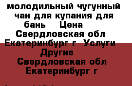 молодильный чугунный чан для купания,для бань  › Цена ­ 1 - Свердловская обл., Екатеринбург г. Услуги » Другие   . Свердловская обл.,Екатеринбург г.